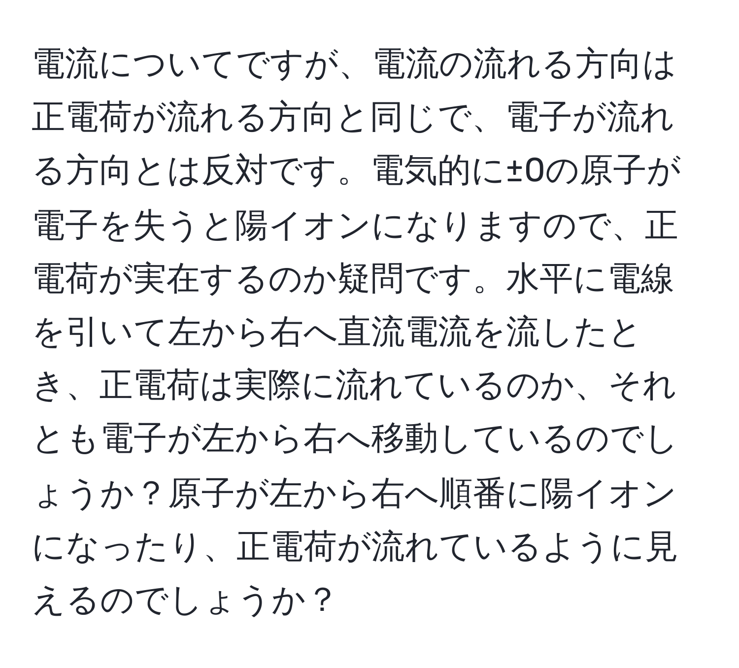 電流についてですが、電流の流れる方向は正電荷が流れる方向と同じで、電子が流れる方向とは反対です。電気的に±0の原子が電子を失うと陽イオンになりますので、正電荷が実在するのか疑問です。水平に電線を引いて左から右へ直流電流を流したとき、正電荷は実際に流れているのか、それとも電子が左から右へ移動しているのでしょうか？原子が左から右へ順番に陽イオンになったり、正電荷が流れているように見えるのでしょうか？