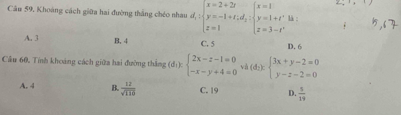 Khoảng cách giữa hai đường thẳng chéo nhau d_1:beginarrayl x=2+2t y=-1+t;d_2:beginarrayl x=1 y=1+t' z=3-t'endarray. là ;
A. 3 B. 4 C. 5 D. 6
Câu 60. Tính khoảng cách giữa hai đường thắng (d_1):beginarrayl 2x-z-1=0 -x-y+4=0endarray. và (d_2):beginarrayl 3x+y-2=0 y-z-2=0endarray.
A. 4 B.  12/sqrt(110)  C. 19 D.  5/19 