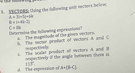 fo n ow i 
1. VECTORS: Using the following unit vectors below.
A=3i+5j+6k
B=i+4k-2j
C=8k
Determine the following expressions? 
a. The magnitude of the given vectors. 
b. The vector product of vectors A and C
respectively. 
c. The scalar product of vectors A and B
respectively if the angle between them is
113°. 
d. The expression of A+(B-C).