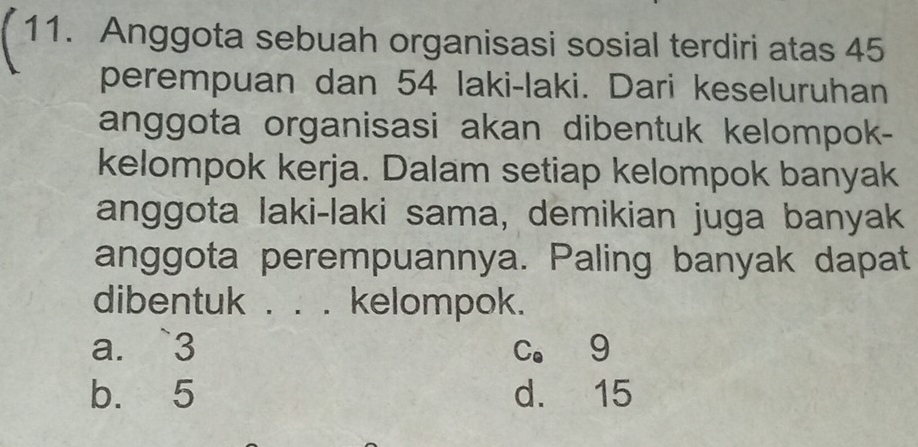 Anggota sebuah organisasi sosial terdiri atas 45
perempuan dan 54 laki-laki. Dari keseluruhan
anggota organisasi akan dibentuk kelompok-
kelompok kerja. Dalam setiap kelompok banyak
anggota laki-laki sama, demikian juga banyak
anggota perempuannya. Paling banyak dapat
dibentuk . . . kelompok.
a. ` 3 c。 9
b. 5 d. 15