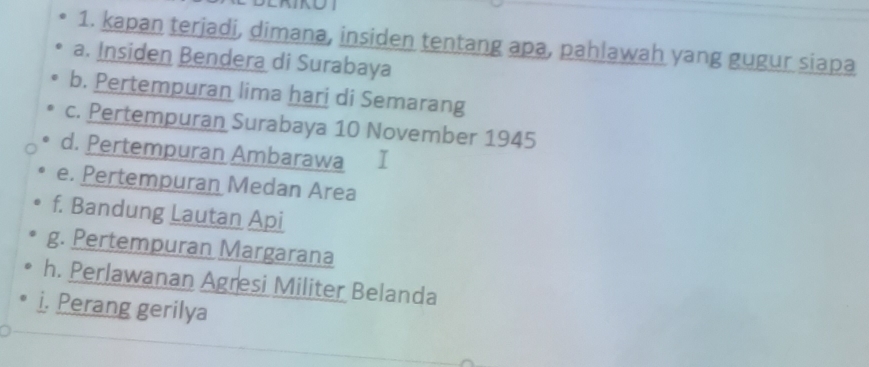 kapan terjadi, dimana, insiden tentang apa, pahlawah yang gugur siapa
a. Insiden Bendera di Surabaya
b. Pertempuran lima hari di Semarang
c. Pertempuran Surabaya 10 November 1945
d. Pertempuran Ambarawa
e. Pertempuran Medan Area
f. Bandung Lautan Api
g. Pertempuran Margarana
h. Perlawanan Agresi Militer Belanda
i. Perang gerilya