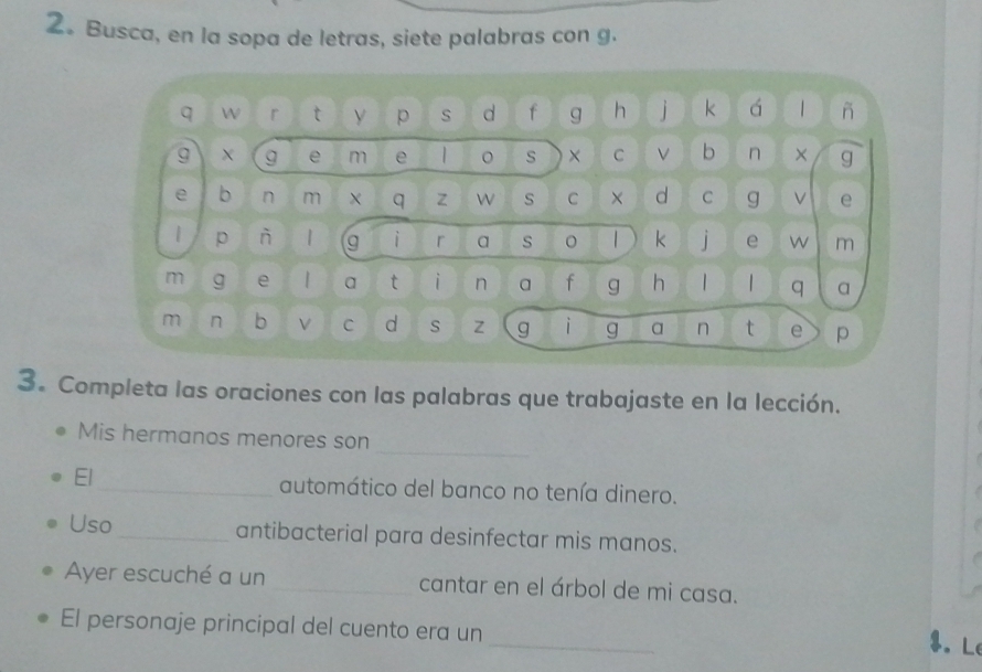 2。 Busca, en la sopa de letras, siete palabras con g. 
q W r t p s d f g h i k á | ñ 
g X g e m e 1 s × C V b n × g 
e b n m X q z W s C × d C g V e 
| p ǹ | g i r a s 。 | k 1 e w m 
m g e | a t i n a f g h 
q a 
m n b V C d s Z g i g a n t e p 
3. Completa las oraciones con las palabras que trabajaste en la lección. 
Mis hermanos menores son 
_ 
El_ automático del banco no tenía dinero. 
Uso_ antibacterial para desinfectar mis manos. 
Ayer escuché a un _cantar en el árbol de mi casa. 
_ 
El personaje principal del cuento era un 
$. L