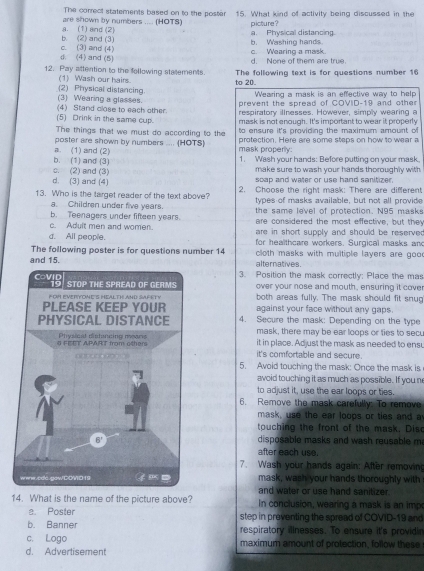 The correct statements based on to the poster
are shown by numbers ..... (HOTS) 15. What kind of activity being discussed in the
b. (2) and (3) a. (1) and (2) a. Physical distancing. picture ?
①. (4) and (5) c. (3) and (4) c. Wearing a mask. b. Washing hands.
d. None of them are true.
12. Pay attention to the fellowing statements. The following text is for questions number 16
(1) Wash our hairs. to 20.
Wearing a mask is an effective way to help
(2) Physical distancing. (3) Wearing a glasses. prevent the spread of COVID-19 and other
(4) Stand close to each other. respiratory illnesses. However, simply wearing a
(5) Drink in the same cup. mask is not enough. It's important to wear it properly
The things that we must do according to the to ensure it's providing the maximum amount of
poster are shown by numbers .... (HOTS) protection. Here are some steps on how to wear a
b. (1) and (3) a. (1) and (2) mask properily: 1. Wash your hands: Before putting on your mask.
c. (2) and (3) make sure to wash your hands thoroughly with 
d. (3) and (4) scap and water or use hand sanitizer.
13. Who is the target reader of the text above? 2. Choose the right mask: There are different
a. Children under five years. tyoes of masks available, but not all provide
b. Teenagers under fifteen years. the same level of protection. N95 masks
are considered the most effective, but the
c. Adult men and women. are in short supply and should be reserved .
d. All people. for healthcare workers. Surgical masks an
The following poster is for questions number 14 cloth masks with multiple layers are goo .
and 15. alternatives.
3. Position the mask correctly: Place the mas
over your nose and mouth, ensuring it cove
both areas fully. The mask should fit snug
against your face without any gaps .
4. Secure the mask: Depending on the type
mask, there may be ear loops or fies to sec,
it in place. Adjust the mask as needed to ensu
it's comfortable and secure.
5. Avoid touching the mask: Once the mask is
avoid touching it as much as possible. If you n
to adjust it, use the ear loops or ties.
6. Remove the mask carefully: To remove
mask, use the ear loops or ties and a
touching the front of the mask. Dise
disposable masks and wash reusable m
after each use.
7. Wash your hands again: After removing
mask, wash your hands thoroughly with
and water or use hand sanitizer.
14. What is the name of the picture above? In conclusion, wearing a mask is an imp
a. Poster step in preventing the spread of COVID-19 and
b. Banner respiratory illnesses. To ensure it's providin
c. Logo
d. Advertisement maximum amount of protection, follow these