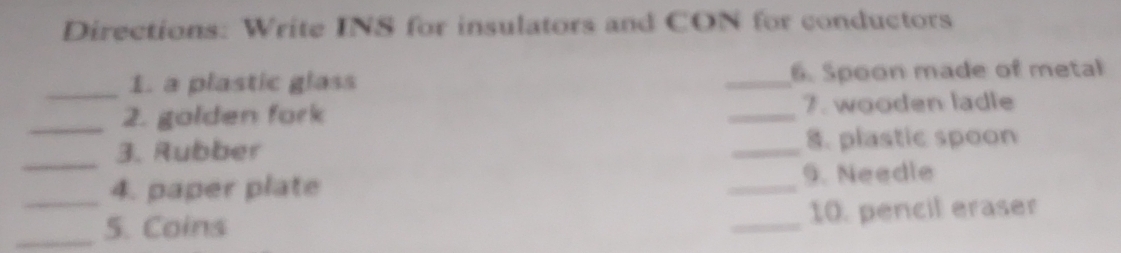 Directions: Write INS for insulators and CON for conductors 
_1. a plastic glass _6. Spoon made of metal 
_2. golden fork _7. wooden ladle 
_ 
3. Rubber _8. plastic spoon 
_4. paper plate _9. Needle 
_5. Coins _10. pencil eraser