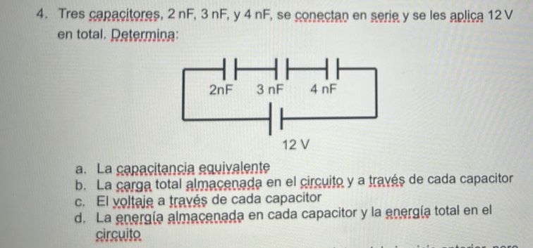 Tres capacitores, 2 nF, 3 nF, y 4 nF, se conectan en serie y se les aplica 12 V
en total. Determina: 
a. La capacitancia equivalente 
b. La carga total almacenada en el circuito y a través de cada capacitor 
c. El voltaje a través de cada capacitor 
d. La energía almacenada en cada capacitor y la energía total en el 
circuito