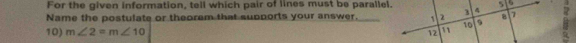 For the given information, tell which pair of lines must be parallel. 
Name the postulate or theorem that supports your answer. 
10) m∠ 2=m∠ 10
