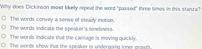 Why does Dickinson most likely repeat the word “passed” three times in this stanza?
The words convey a sense of steady motion..The words indicate the speaker's loneliness.
The words indicate that the carriage is moving quickly.
The words show that the speaker is undergoing inner growth.