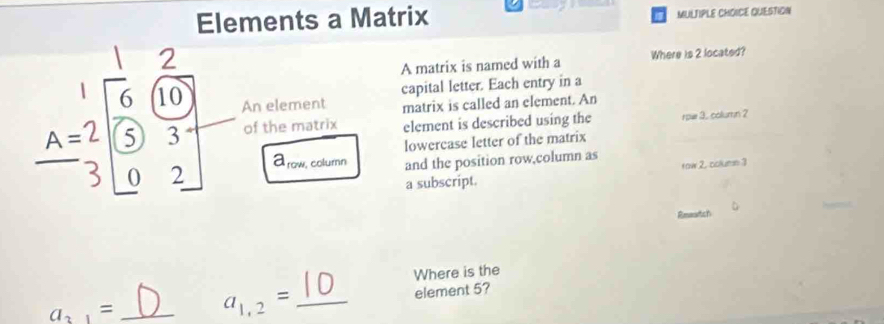 Elements a Matrix MULTIPLE CHOICE QUESTION 
7 
□  A matrix is named with a Where is 2 located? 
capital letter. Each entry in a
beginarrayr 1 A=2 3endarray beginbmatrix 6&(10) 5&3 0&2endbmatrix An element matrix is called an element. An 
of the matrix element is described using the rpu 3. column ? 
lowercase letter of the matrix
a_row column and the position row,column as 
a subscript. row 2, colume 3 
Rmeartch 
Where is the
a_2,= __element 5?
a_1,2=