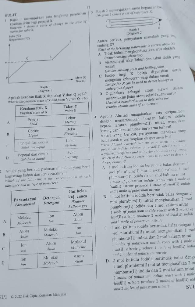 SULIT 3 Rajah 2 menurajukkan suatu kegunaan ba
1 Rajah | menunjukkan satu lengkung perubahan Diagram 2 shows a use of substance X
keadaan jirim bagi pepejal X.
matter for solid X Diagram 1 shows a curve of change in the state of
Rajsh 2
Diagram 2
Suho (*C)
s Antara berikut, pernyataan manakah yang be
Nmyerature (''C)
tentang X?
Which of the folłowing statements is correct about X?
y A Tidak bol&h mengkonduksikan arus elektrik
。 R
Cannot con duct electricity
B Mempuny a_ takat lebur dan takat didih yang
rendah
Has low melting point and boiling point
P Masa (s)
C Isotop bagi X boleh digunakan untuk
Jime (s) mengesan kebocoran paip dalam tanah
Rajah l Isotope for X can be used to detect leakage in
Diagram underground pipes
nd point Y from Q to R? D Digunakan sebagai atom piawai dalam
menentukan jisim atom relatif suatu unsur
Apakah keadaan fizik X dan takat Y dari Q ke R?
Used as a s tandard atom to determine the
relative ato mic mass of an element
4 Apabila Ahmad menjalankan satu ekspermen
dengan  menambahkan larutan kalium  io di 
kepada larutan plumbum(II) nitrat, mendakan
kuning dan larutan tidak berwarna terhasil.
Antara yang berikut, pernyataan manakah yany
betul untuk menerangkan eksperimen itu?
When Ahmad carried out an experment by addm
potassium iodide solution to lead(W) nitrate solution 
a vellow precipitate and colourless solution are formed 
D
Which of the following statements is correct to de wi
2 Antara yang berikut, padanan manakah yang betul the experiment ? A 1 mol kalium iodida bertindak balas dengan 1
bagisetiap bahan dan jenis zarahnya?
Which of the following is the correct match of each  mol plumbum(I) nitrat menghasil an  t me 
plumbum(ⅡI) iodida dan 1 mol kalium nitrat
particles? l mole of potassium iodide reacts with  mole o
ead(II) nitrate produce I mole of lead(I) todide
and I mole of potassium nitrate
B 1 mol kalium iodida bertindak balas dengan 2
mol plumbum(II) nitrat menghasilkan 2  m
plumbum(II) iodida dan 1 mol kalium nitrat
1 mole of potassium iodide reacts with 2 moles of
A lead(1) nitrate produce 2 moles of lead(I) wodide
andY mole of potassium nitrate
( 2 mol kalium iodida bertindak balas dengan 1
B
o lmbum (I) n ra men hasilkan  1  m
plumbum(II) iodida dan 2 mol kalium nitrat
C
moles of potassium todide react with I mole a
w ad(Ⅱ) nitrate produce  mole of lead(I) iodia
and 2 moles of potassium nitrate
D  D 2 mol kalium iodida bertindak balas denga
1 mol plumbum(II) nitrat menghasilkan 2 m
plumbum(II) iodida dan 2 mol kalium nitrat
2 moles of potassium iodide react with 1 mole
lead(II) nitrate produce 2 moles of lead(I) iod
and 2 moles of potassium nitrate SUL
1/I © 2022 Hak Cipta Kerajan Malaysia