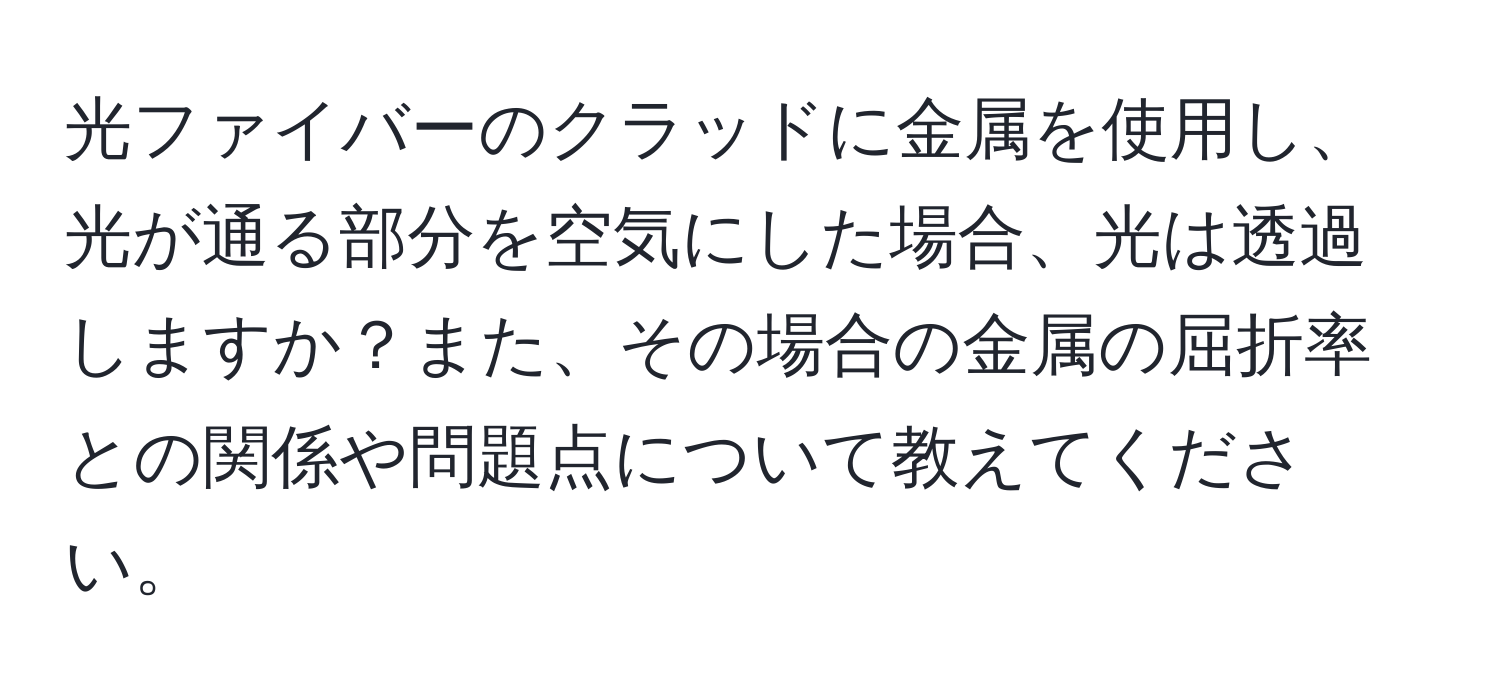 光ファイバーのクラッドに金属を使用し、光が通る部分を空気にした場合、光は透過しますか？また、その場合の金属の屈折率との関係や問題点について教えてください。