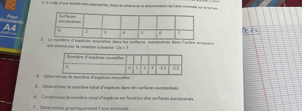 2,25m^2. 
2. A l'aide d'une échelle bien appropriée, faites le schéma de la détermination de l'aire minimale sur le terrain 
Pour 
A4 
documents
21x29.7 cm
3nouvelles dans les surfaces successives dans l'ordre croissant 
est donné par la relation suivante : 2x+7
4. Détnez le nombre d'espèces nouvelles 
5. Déterminez le nombre total d’espèces dans les surfaces successives 
6. Construisez le nombre total d’espèces en fonction des surfaces successives 
7. Déterminez graphiquement l'aire minimale.