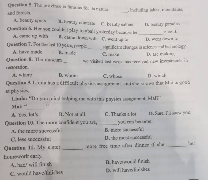 The province is famous for its natural
and forests. _, including lakes, mountains,
A. beauty spots B. beauty contests C. beauty salons D. beauty parades
Question 6. Her son couldn't play football yesterday because he _a cold.
A. came up with B. came down with C. went up to D. went down to
Question 7. For the last 10 years, people_ significant changes in science and technology.
A. have made B. made C. make
D. are making
Question 8. The museum _we visited last week has received new investments in
restoration.
A. where B. whom C. whose D. which
Question 9. Linda has a difficult physics assignment, and she knows that Mai is good
at physics.
Linda: “Do you mind helping me with this physics assignment, Mai?”
Mai: “_ ”
A. Yes, let’s. B. Not at all. C. Thanks a lot. D. Sure, I’ll show you.
Question 10. The more confident you are, _you can become.
A. the more successful B. more successful
C. less successful D. the most successful
Question 11. My sister _more free time after dinner if she _her
homework early.
A. had/ will finish B. have/would finish
C. would have/finishes D. will have/finishes