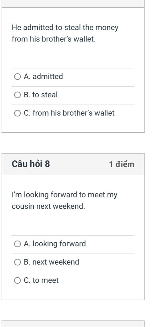 He admitted to steal the money
from his brother’s wallet.
A. admitted
B. to steal
C. from his brother’s wallet
Câu hỏi 8 1 điểm
I'm looking forward to meet my
cousin next weekend.
A. looking forward
B. next weekend
C. to meet