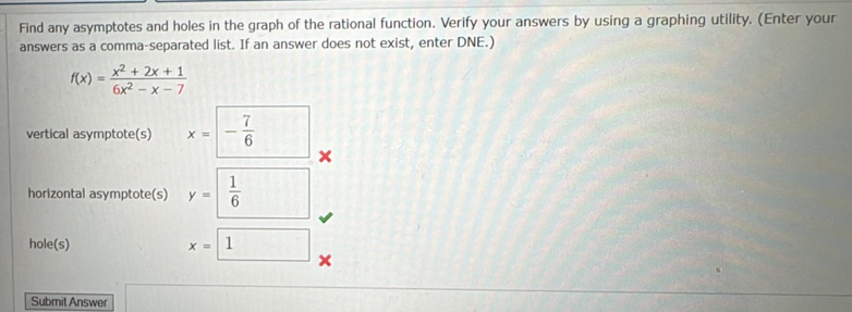 Find any asymptotes and holes in the graph of the rational function. Verify your answers by using a graphing utility. (Enter your 
answers as a comma-separated list. If an answer does not exist, enter DNE.)
f(x)= (x^2+2x+1)/6x^2-x-7 
vertical asymptote(s) x=- 7/6  □  
horizontal asymptote(s) y= 1/6 
hole(s) x=□ 1
Submit Answer