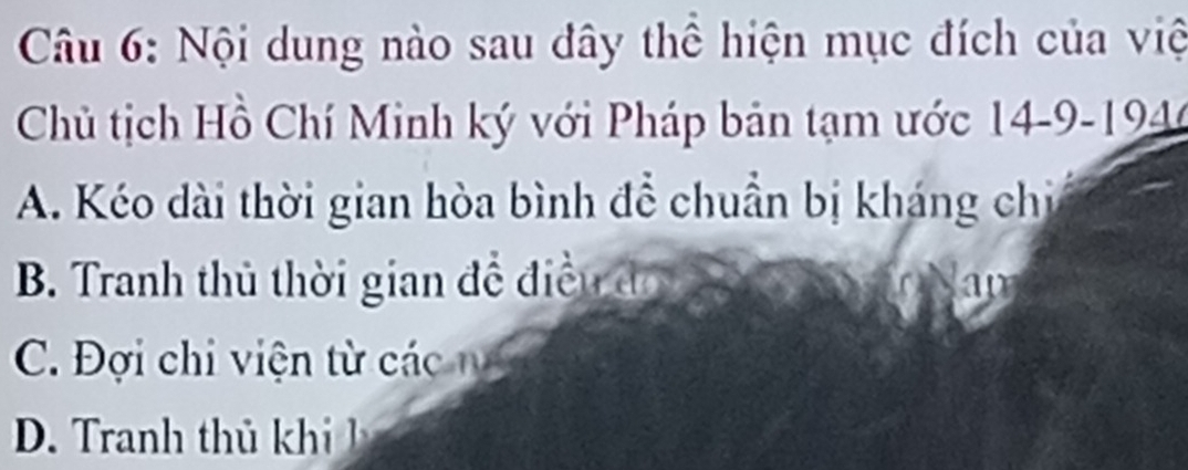 Nội dung nào sau đây thể hiện mục đích của việ
Chủ tịch Hồ Chí Minh ký với Pháp bản tạm ước 14-9-194
A. Kéo dài thời gian hòa bình để chuẩn bị kháng chỉ
B. Tranh thủ thời gian đề điều đó ap
C. Đợi chi viện từ các n
D. Tranh th kh