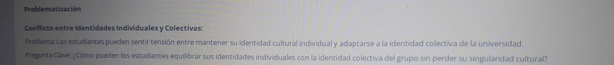 Problematización 
Conflicto entre Identidades Individuales y Colectivas: 
Problema: Los estudiantes pueden sentir tensión entre mantener su identidad cultural individual y adaptarse a la identidad colectiva de la universidad. 
Pregunta Clave: ¿Cómo pueden los estudiantes equilibrar sus identidades individuales con la identidad colectiva del grupo sin perder su singularidad cultural?