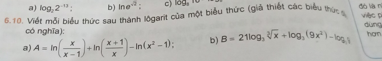 a) log _22^(-13); b) ln e^(sqrt(2)). c) log _810
đó làn
6.10. Viết mỗi biểu thức sau thành lôgarit của một biểu thức (giả thiết các biểu thức g việc p
dùng
có nghĩa): hơn
a) A=ln ( x/x-1 )+ln ( (x+1)/x )-ln (x^2-1); 
b) B=21log _3sqrt[3](x)+log _3(9x^2)-log _3y