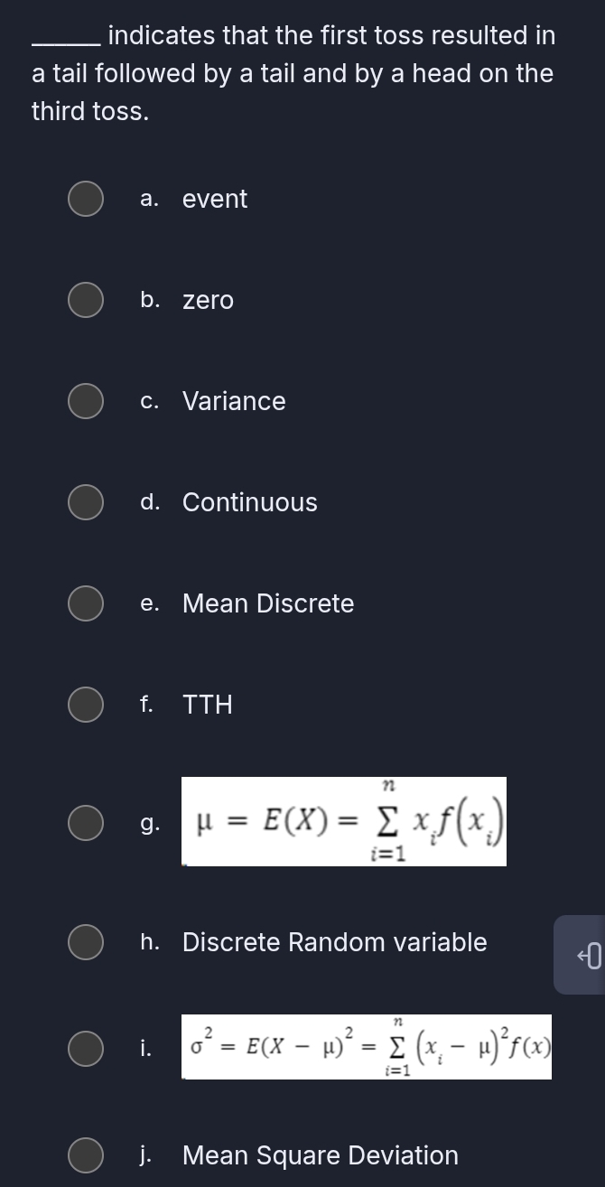 indicates that the first toss resulted in 
a tail followed by a tail and by a head on the 
third toss. 
a. event 
b. zero 
c. Variance 
d. Continuous 
e. Mean Discrete 
f. TTH 
g. mu =E(X)=sumlimits _(i=1)^nx_if(x_i)
h. Discrete Random variable 
i. sigma^2=E(X-mu )^2=sumlimits _(i=1)^n(x_i-mu )^2f(x)
j. Mean Square Deviation