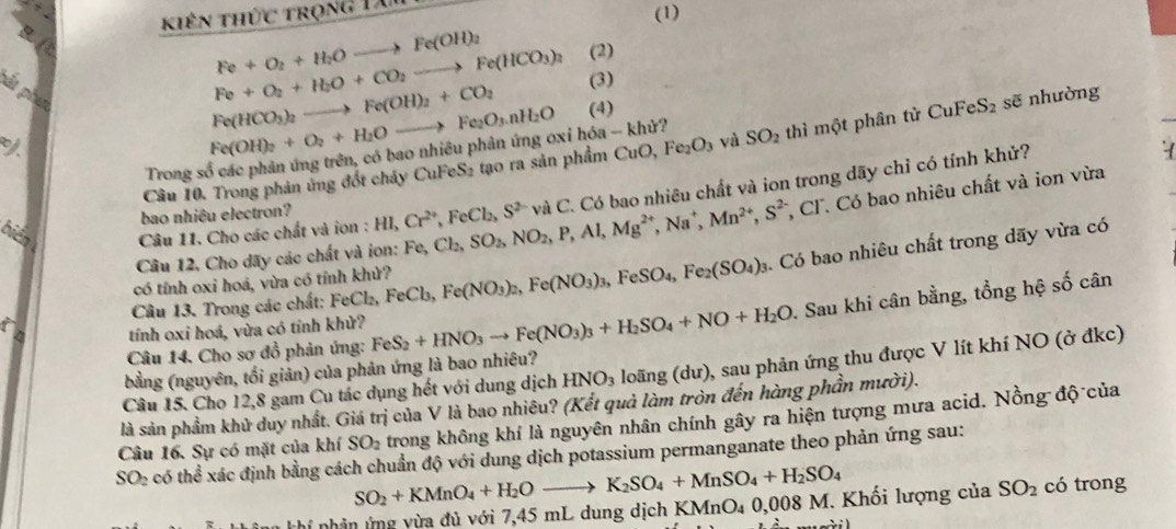 khiên thức trọng Dài
(1)
Fe+O_2+H_2Oto Fe(OH)_2
pắt phụ
Fe+O_2+H_2O+CO_2to Fe(HCO_3)_2 (2)
Fe(HCO_3)_2to Fe(OH)_2+CO_2 (3)
Fe(OH)_2+O_2+H_2Oto Fe_2O_3.nH_2O (4)
Câu 10. Trong phản ứng đốt cháy CuFeS₂ tạo ra sản phẩm CuO, Fe_2O_3 và SO_2 thì một phân tử CuFe S_2 sẽ nhường
Trong số các phản ứng trên, có bao nhiều phản ứng oxỉ hóa - khử?
Cl. Có bao nhiêu chất và ion vừa
bién  Câu 11. Cho các chất và ion : HI,Cr^(2+),FeCl_2,S^(2-) Fe,Cl_2,SO_2,NO_2,P,Al,Mg^(2+),Na^+,Mn^(2+),S^2 và C. Có bao nhiêu chất và ion trong dãy chỉ có tính khử?
bao nhiêu electron?
Câu 12. Cho dãy các chất và ion:
Câu 13. Trong các chất: FeCl₂, FeCl_3 Fe(NO_3)_2,Fe(NO_3)_3,FeSO_4,Fe_2(SO_4)_3. Có bao nhiêu chất trong dãy vừa có
có tính oxi hoá, vừa có tỉnh khử?
Câu 14. Cho sơ đồ phản ứng: FeS_2+HNO_3to Fe(NO_3)_3+H_2SO_4+NO+H_2O. Sau khi cân bằng, tổng hệ số cân
   
tính oxi hoá, vừa có tính khử?
Câu 15. Cho 12,8 gam Cu tác dụng hết với dung dịch HNO_3 loãng (dư), sau phản ứng thu được V lít khí NO (ở đkc)
bằng (nguyên, tối giản) của phản ứng là bao nhiêu?
là sản phẩm khủ duy nhất. Giá trị của V là bao nhiêu? (Kết quả làm tròn đến hàng phần mười).
Câu 16. Sự có mặt của khí SO_2 trong không khí là nguyên nhân chính gây ra hiện tượng mưa acid. Nồng độ của
SO_2 có thể xác định bằng cách chuẩn độ với dung dịch potassium permanganate theo phản ứng sau:
SO_2+KMnO_4+H_2Oto K_2SO_4+MnSO_4+H_2SO_4
khí nhân ứng vừa đủ với 7,45 mL dung dịch K KMnO_40,008M Khối lượng của SO_2 có trong