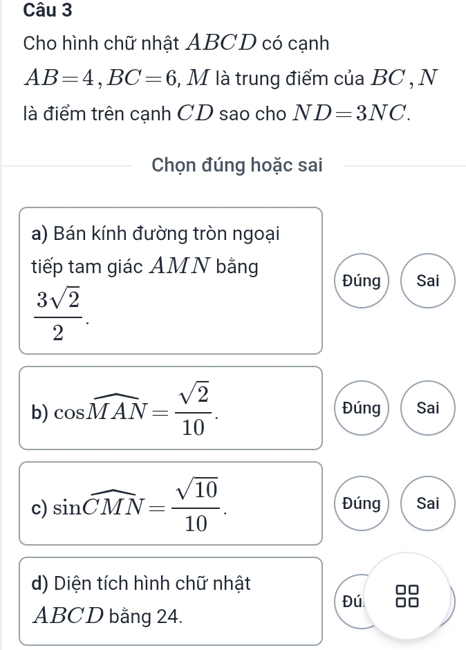 Cho hình chữ nhật ABCD có cạnh
AB=4, BC=6 , M là trung điểm của BC , N 
là điểm trên cạnh CD sao cho ND=3NC. 
Chọn đúng hoặc sai 
a) Bán kính đường tròn ngoại 
tiếp tam giác AMN bằng 
Đúng Sai
 3sqrt(2)/2 . 
b) cos widehat MAN= sqrt(2)/10 . Đúng Sai 
c) sin widehat CMN= sqrt(10)/10 . Đúng Sai 
d) Diện tích hình chữ nhật 
Đú
ABCD bằng 24.