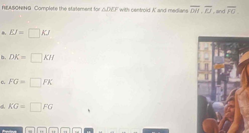 REASONING Complete the statement for △ DEF with centroid K and medians overline DH, overline EJ , and overline FG.
a. EJ=□ KJ
b. DK=□ KH
c. FG=□ FK
d. KG=□ FG
Previous 10 11 12 12 14