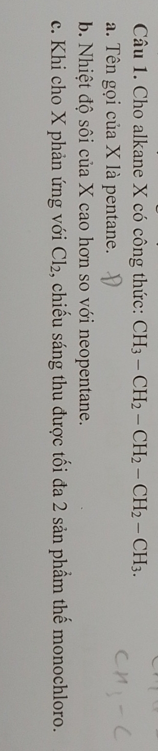 Cho alkane X có công thức: CH_3-CH_2-CH_2-CH_2-CH_3.
a. Tên gọi của X là pentane.
b. Nhiệt độ sôi của X cao hơn so với neopentane.
c. Khi cho X phản ứng với Cl_2 , chiếu sáng thu được tối đa 2 sản phẩm thế monochloro.