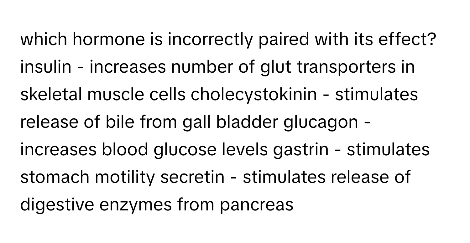 which hormone is incorrectly paired with its effect? insulin - increases number of glut transporters in skeletal muscle cells cholecystokinin - stimulates release of bile from gall bladder glucagon - increases blood glucose levels gastrin - stimulates stomach motility secretin - stimulates release of digestive enzymes from pancreas