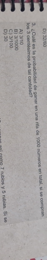 D) 32/60
3. ¿Cuál es la probabilidad de ganar en una rifa de 1000 números en total, si se compran
los 3 centésimos de tal cantidad?
A) 3/10
B) 3/1000
C) 3/100
D) 30
así como 7 rubios y 5 rubias. Sí se