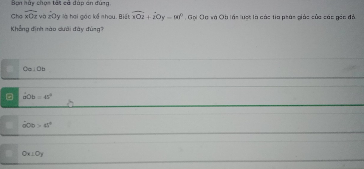 Bạn hãy chọn tất cả đáp án đúng.
Cho widehat xOz và zOy là hai góc kể nhau. Biết widehat xOz+widehat zOy=90°. Gọi Oa và Ob lần lượt là các tia phân giác của các góc đó.
Khẳng định nào dưới đây đúng?
Oa⊥ Ob
aOb=45°
dot aOb 45°
Ox⊥ Oy