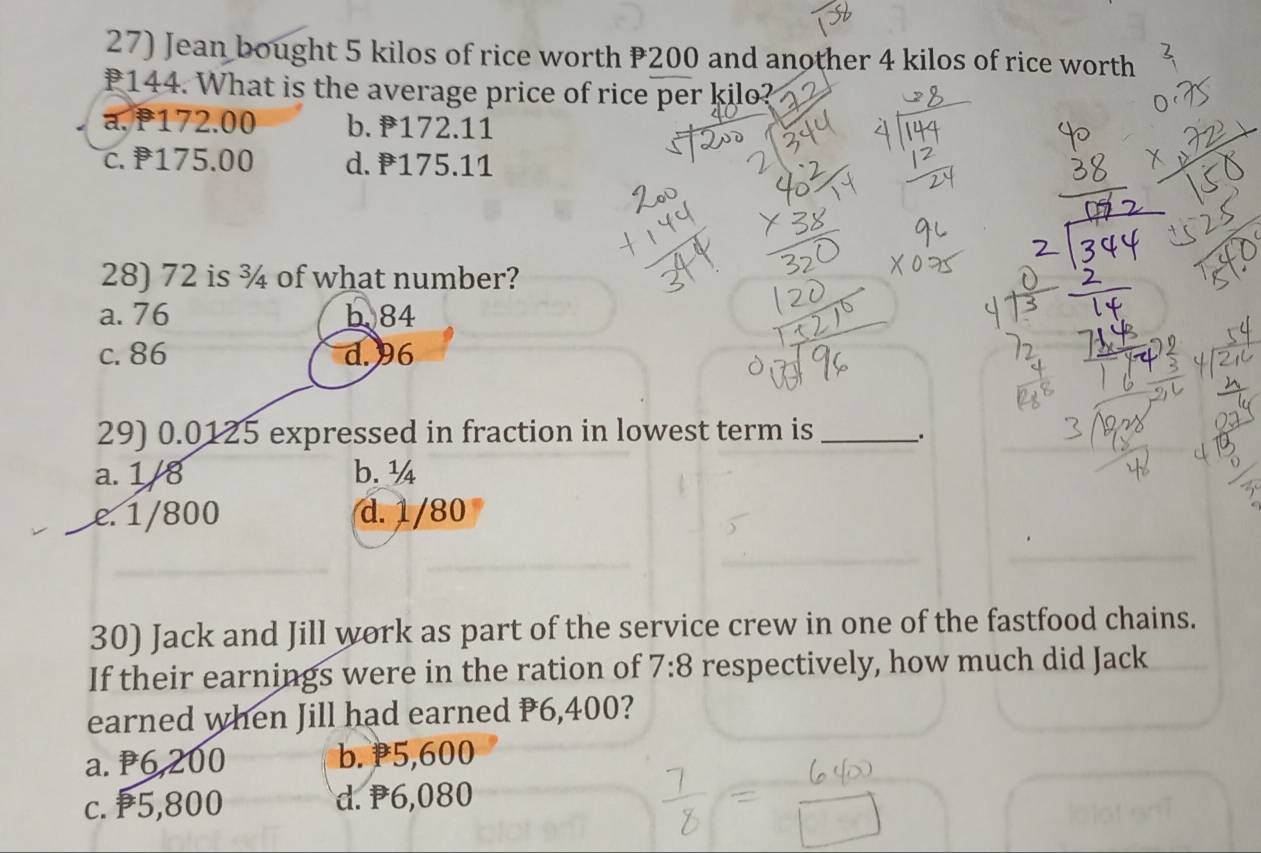 Jean bought 5 kilos of rice worth P200 and another 4 kilos of rice worth
144. What is the average price of rice per kilo?
a. P172.00 b. 172.11
c. 175.00 d. 175.11
28) 72 is ¾ of what number?
a. 76 b. 84
c. 86 d. 96
29) 0.0125 expressed in fraction in lowest term is_ 、.
a. 1/8 b. ¼
e. 1/800 d. 1/80
30) Jack and Jill work as part of the service crew in one of the fastfood chains.
If their earnings were in the ration of 7:8 respectively, how much did Jack
earned when Jill had earned P6,400?
a. P6,200 b. P5,600
c. ₱5,800 d. P6,080