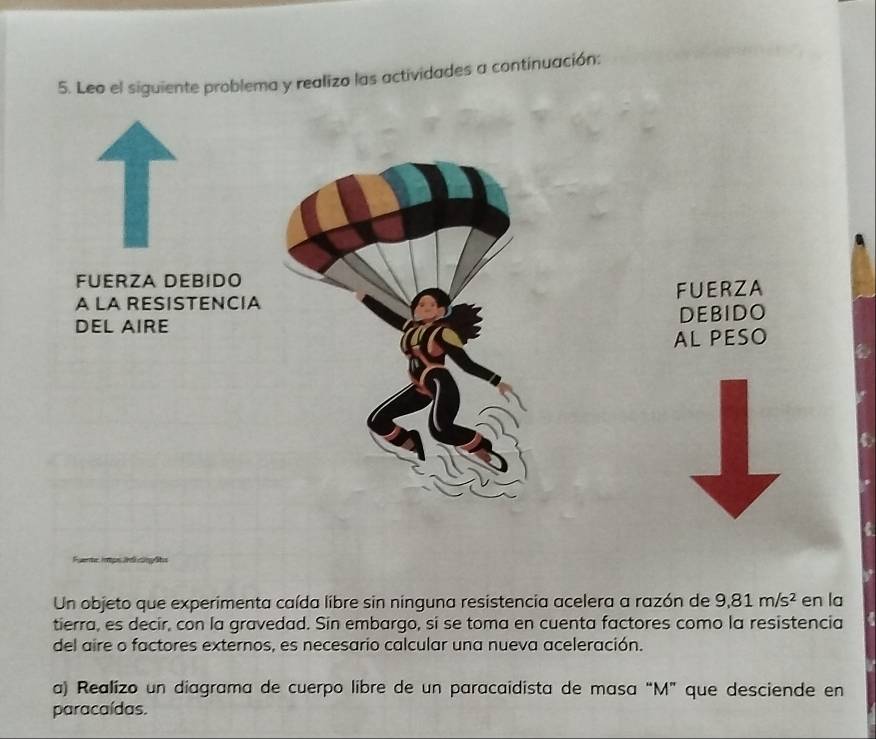 Leo el siguiente problema y realizo las actividades a continuación: 
FUERZA DEBIDO 
A LA RESISTENCIA FUERZA 
DEL AIRE DEBIDO 
AL PESO 
C 
t 
Un objeto que experimenta caída líbre sin nínguna resistencia acelera a razón de 9,81m/s^2 en la 
tierra, es decir, con la gravedad. Sin embargo, si se toma en cuenta factores como la resistencia 
del aire o factores externos, es necesario calcular una nueva aceleración. 
a) Realizo un diagrama de cuerpo libre de un paracaidista de masa “ M ” que desciende en 
paracaídas.