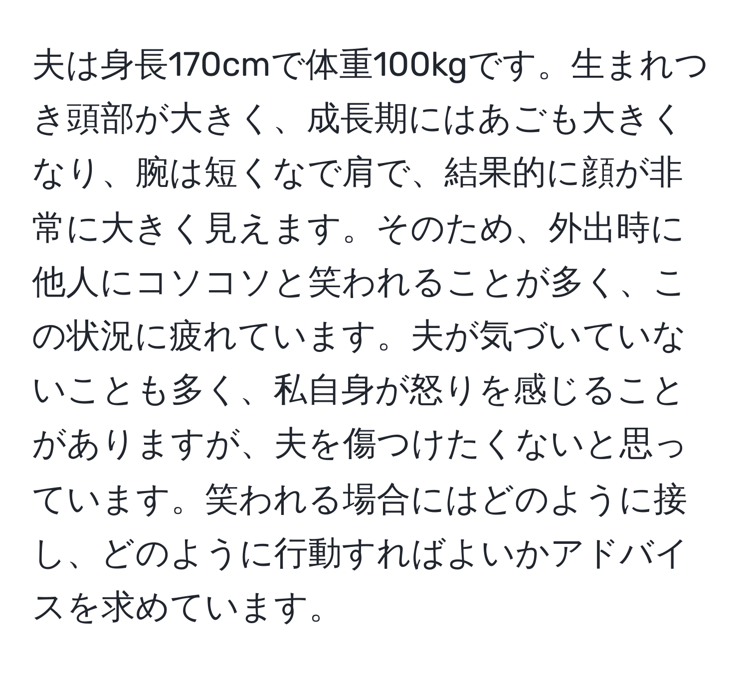 夫は身長170cmで体重100kgです。生まれつき頭部が大きく、成長期にはあごも大きくなり、腕は短くなで肩で、結果的に顔が非常に大きく見えます。そのため、外出時に他人にコソコソと笑われることが多く、この状況に疲れています。夫が気づいていないことも多く、私自身が怒りを感じることがありますが、夫を傷つけたくないと思っています。笑われる場合にはどのように接し、どのように行動すればよいかアドバイスを求めています。