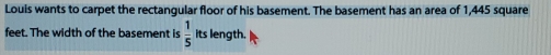 Louis wants to carpet the rectangular floor of his basement. The basement has an area of 1,445 square
feet. The width of the basement is  1/5  its length.