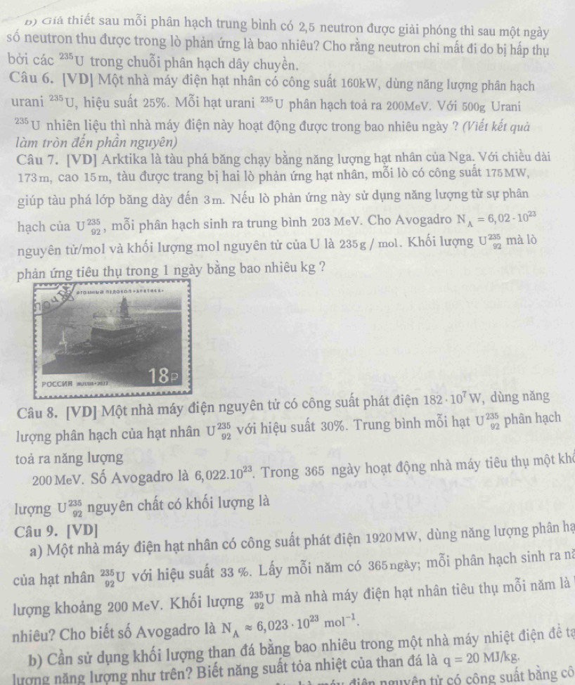 Giá thiết sau mỗi phân hạch trung bình có 2,5 neutron được giải phóng thì sau một ngày
số neutron thu được trong lò phản ứng là bao nhiêu? Cho rằng neutron chi mất đi do bị hấp thụ
bởi các 235 U trong chuỗi phân hạch dây chuyền.
Câu 6. [VD] Một nhà máy điện hạt nhân có công suất 160kW, dùng năng lượng phân hạch
urani^(235)U , hiệu suất 25%. Mỗi hạt urani^(235)U phân hạch toả ra 200MeV. Với 500g Urani
* U nhiên liệu thì nhà máy điện này hoạt động được trong bao nhiêu ngày ? (Viết kết quả
làm tròn đến phần nguyên)
Câu 7. [VD] Arktika là tàu phá băng chạy bằng năng lượng hạt nhân của Nga. Với chiều dài
173m, cao 15m, tàu được trang bị hai lò phản ứng hạt nhân, mỗi lò có công suất 175MW,
giúp tàu phá lớp băng dày đến 3m. Nếu lò phản ứng này sử dụng năng lượng từ sự phân
hạch của U^(235)_92 , mỗi phân hạch sinh ra trung bình 203 MeV. Cho Avogadro N_A=6,02· 10^(23)
nguyên tử/mol và khối lượng mol nguyên tử của U là 235g / mol. Khối lượng U^(235)_92 mà lò
phản ứng tiêu thụ trong 1 ngày bằng bao nhiêu kg ?
Câu 8. [VD] Một nhà máy điện nguyên tử có công suất phát điện 182· 10^7W , dùng nǎng
lượng phân hạch của hạt nhân U^(235)_92 với hiệu suất 30%. Trung bình mỗi hạt U^(235)_92 phân hạch
toả ra năng lượng
200 MeV. Số Avogadro là 6,022.10^(23). Trong 365 ngày hoạt động nhà máy tiêu thụ một khô
lượng U^(235)_92 nguyên chất có khối lượng là
Câu 9. [VD]
a) Một nhà máy điện hạt nhân có công suất phát điện 1920 MW, dùng năng lượng phân hạ
của hạt nhân _(92)^(235)U với hiệu suất 33 %. Lấy mỗi năm có 365ngày; mỗi phân hạch sinh ra nă
lượng khoảng 200 MeV. Khối lượng _(92)^(235)U mà nhà máy điện hạt nhân tiêu thụ mỗi năm là
nhiêu? Cho biết số Avogadro là N_Aapprox 6,023· 10^(23)mol^(-1).
b) Cần sử dụng khối lượng than đá bằng bao nhiêu trong một nhà máy nhiệt điện để tạ
lượng năng lượng như trên? Biết năng suất tỏa nhiệt của than đá là q=20MJ/kg.
u điện nguyên tử có công suất bằng cô