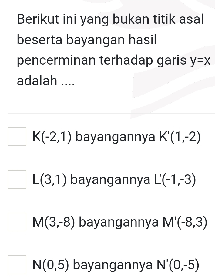 Berikut ini yang bukan titik asal
beserta bayangan hasil
pencerminan terhadap garis y=x
adalah ....
K(-2,1) bayangannya K'(1,-2)
L(3,1) bayangannya L'(-1,-3)
M(3,-8) bayangannya M'(-8,3)
^ N(0,5) bayangannya N'(0,-5)