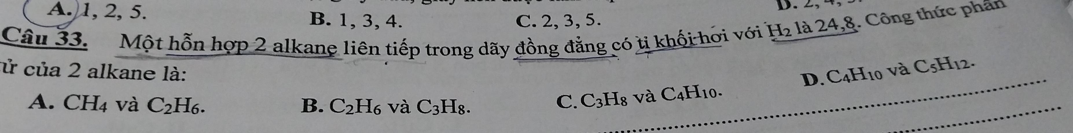 2,
A. 1, 2, 5. B. 1, 3, 4.
C. 2, 3, 5.
Câu 33. Một hỗn hợp 2 alkane liên tiếp trong dãy đồng đẳng có tị khối hơi với H_2 là 24, 8. Công thức phần
cử của 2 alkane là:
A. CH_4 và C_2H_6. B. C_2H_6 và C_3H_8. 
_
C. C_3H_8 và C_4H_10. _ D. C4H10 và C_5H_12.