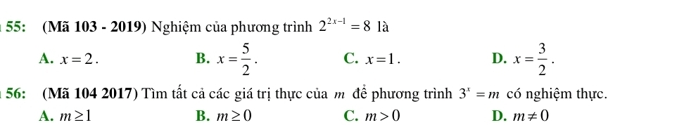 55: (Mã 103 - 2019) Nghiệm của phương trình 2^(2x-1)=81a
A. x=2. B. x= 5/2 . x=1. D. x= 3/2 . 
C.
56: (Mã 104 2017) Tìm tất cả các giá trị thực của m để phương trình 3^x=m có nghiệm thực.
A. m≥ 1 B. m≥ 0 C. m>0 D. m!= 0