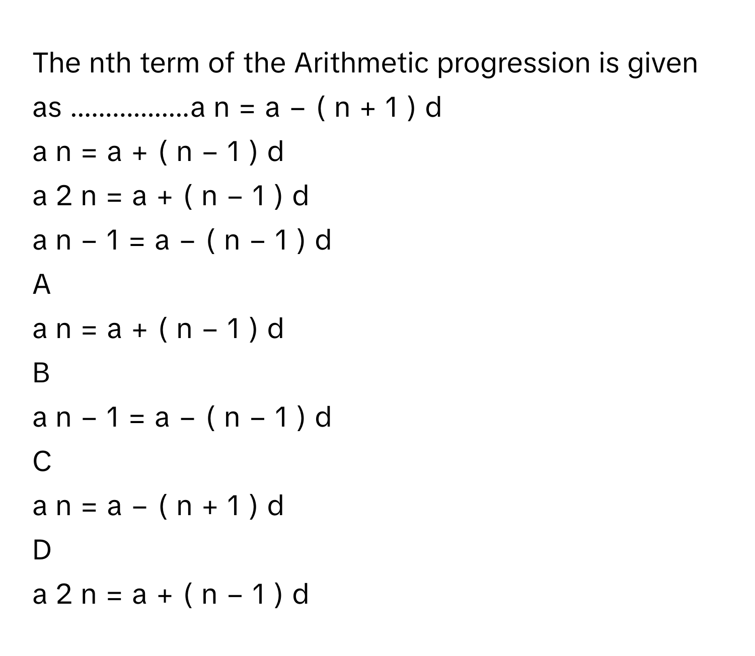 The nth term of the Arithmetic progression is given as .................a   n    =  a  −  (  n  +  1  )  d     
a   n    =  a  +  (  n  −  1  )  d     
a   2  n      =  a  +  (  n  −  1  )  d     
a   n  −  1      =  a  −  (  n  −  1  )  d     

A  
a   n    =  a  +  (  n  −  1  )  d      


B  
a   n  −  1      =  a  −  (  n  −  1  )  d      


C  
a   n    =  a  −  (  n  +  1  )  d      


D  
a   2  n      =  a  +  (  n  −  1  )  d