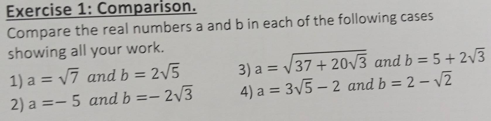 Comparison. 
Compare the real numbers a and b in each of the following cases 
showing all your work. 
1) a=sqrt(7) and b=2sqrt(5) a=sqrt(37+20sqrt 3) and b=5+2sqrt(3)
3) 
2) a=-5 and b=-2sqrt(3)
4) a=3sqrt(5)-2 and b=2-sqrt(2)