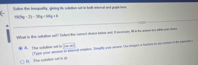 Solve the inequality, giving its solution set in both interval and graph form.
10(9g-2)-30g<60g+6
What is the solution set? Select the correct choice below and, if necessary, fill in the answer box within your choice.
A. The solution set is (∈fty ,∈fty )
(Type your answer in interval notation. Simplify your answer. Use integers or fractions for any numbers in the expression.)
B. The solution set is ø