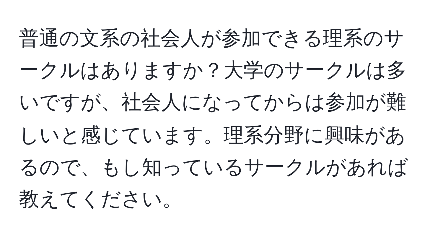 普通の文系の社会人が参加できる理系のサークルはありますか？大学のサークルは多いですが、社会人になってからは参加が難しいと感じています。理系分野に興味があるので、もし知っているサークルがあれば教えてください。