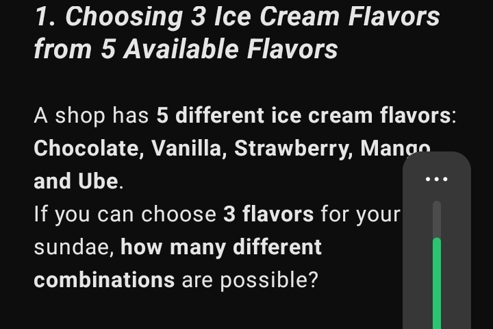 Choosing 3 Ice Cream Flavors 
from 5 Available Flavors 
A shop has 5 different ice cream flavors: 
Chocolate, Vanilla, Strawberry, Manço 
and Ube. 
If you can choose 3 flavors for your 
sundae, how many different 
combinations are possible?