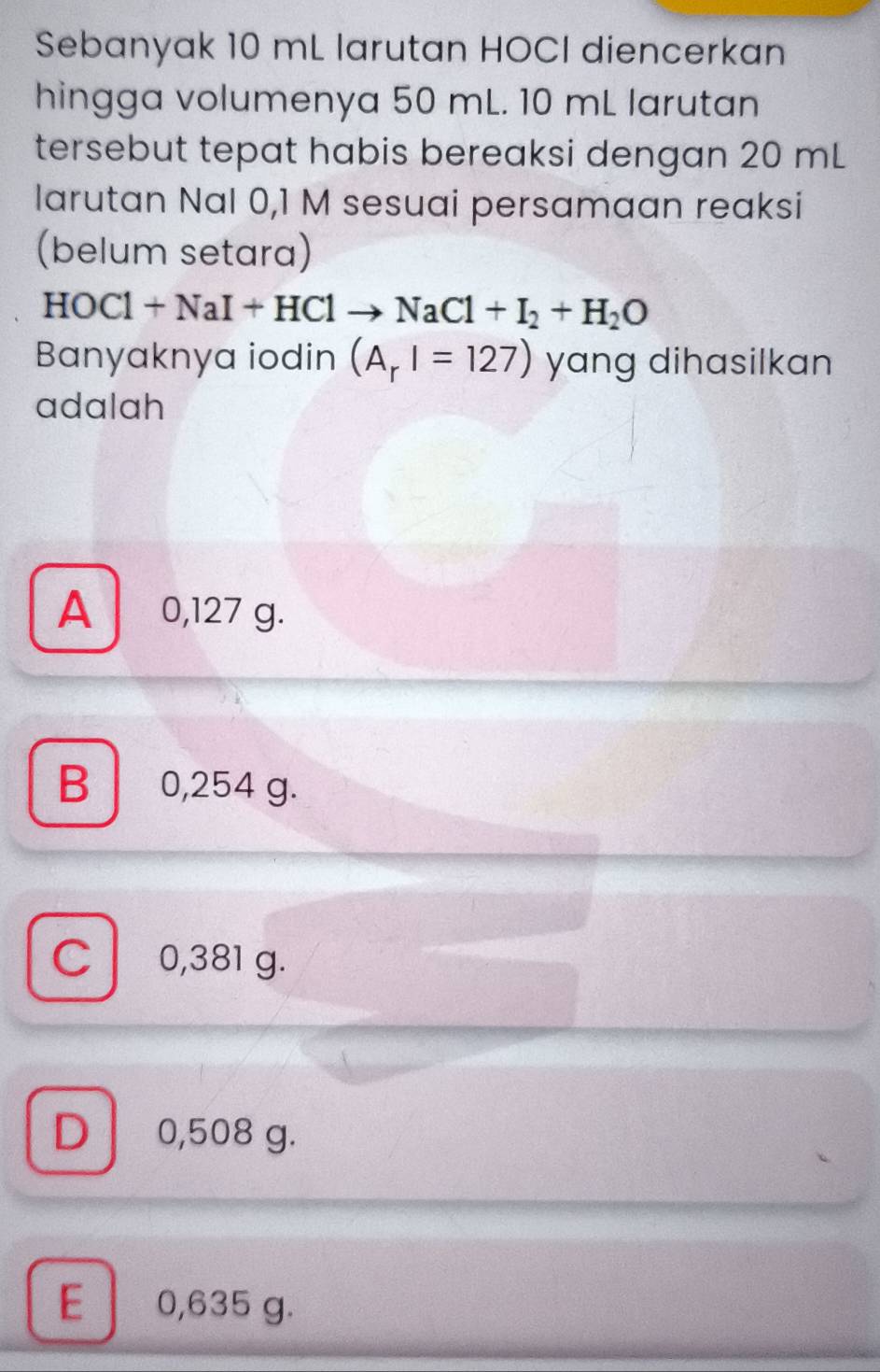 Sebanyak 10 mL larutan HOCI diencerkan
hingga volumenya 50 mL. 10 mL larutan
tersebut tepat habis bereaksi dengan 20 mL
larutan Nal 0,1 M sesuai persamaan reaksi
(belum setara)
HOCl+NaI+HClto NaCl+I_2+H_2O
Banyaknya iodin (A_rI=127) yang dihasilkan
adalah
A 0,127 g.
B 0,254 g.
C l 0,381 g.
D 0,508 g.
E 0,635 g.