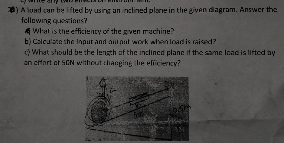 e, whte any tw 
21) A load can be lifted by using an inclined plane in the given diagram. Answer the 
following questions? 
& What is the efficiency of the given machine? 
b) Calculate the input and output work when load is raised? 
c) What should be the length of the inclined plane if the same load is lifted by 
an effort of 50N without changing the efficiency?