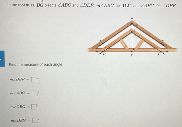 In the roof truss, vector BG bisects ∠ ABC and ∠ DEF, m∠ ABC=112° , and ∠ ABC≌ ∠ DEF. 
Find the measure of each angle.
m∠ DEF=□°
m∠ ABG=□°
m∠ CBG=□°
m∠ DEG=□°