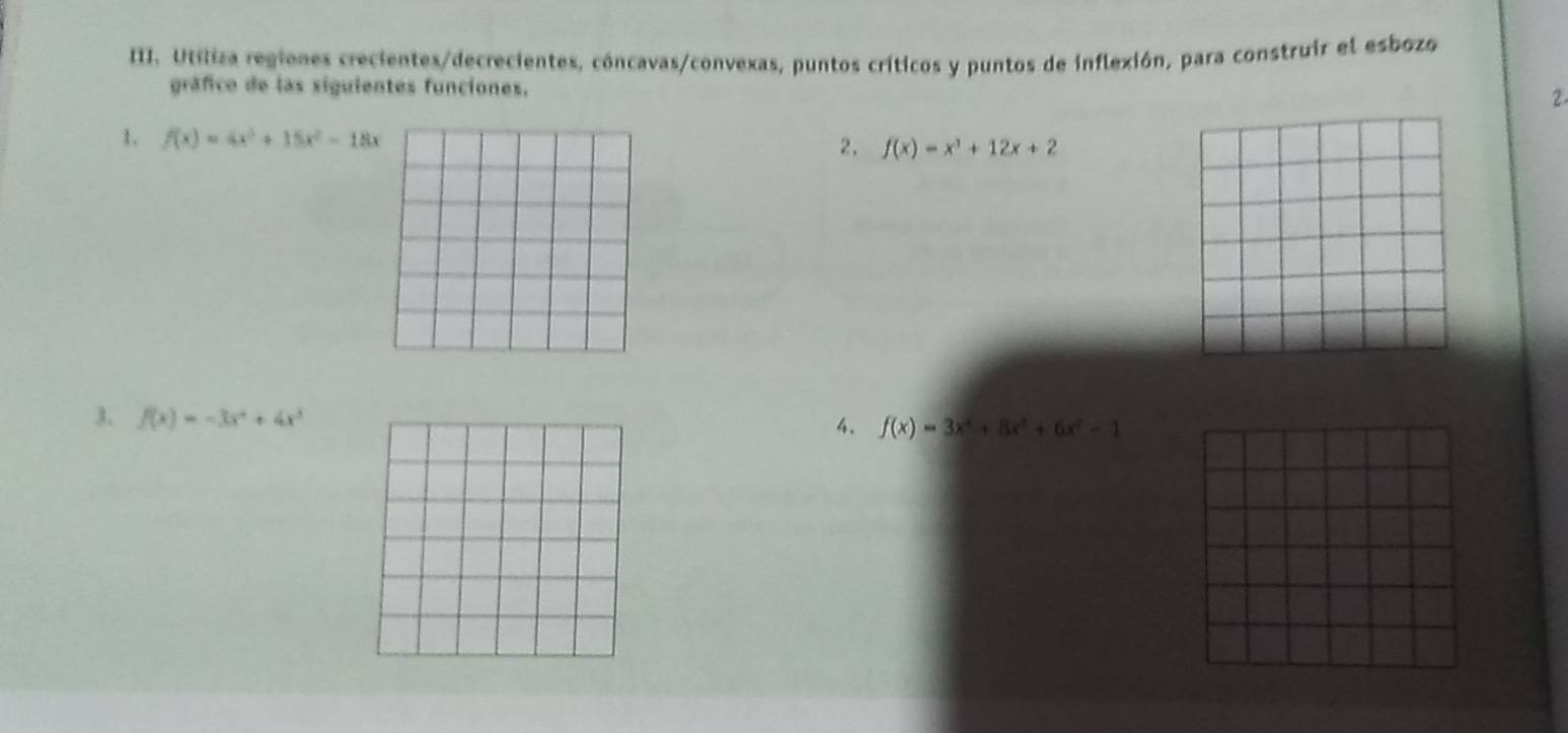 Utíliza regienes crecientes/decrecientes, cóncavas/convexas, puntos críticos y puntos de inflexión, para construir el esbozo 
gráfico de las siguientes funciones. 
2 
1. f(x)=4x^3+15x^2-18x
2. f(x)=x^3+12x+2
3. f(x)=-3x^4+4x^3
4. f(x)=3x^4+8x^3+6x^2-1