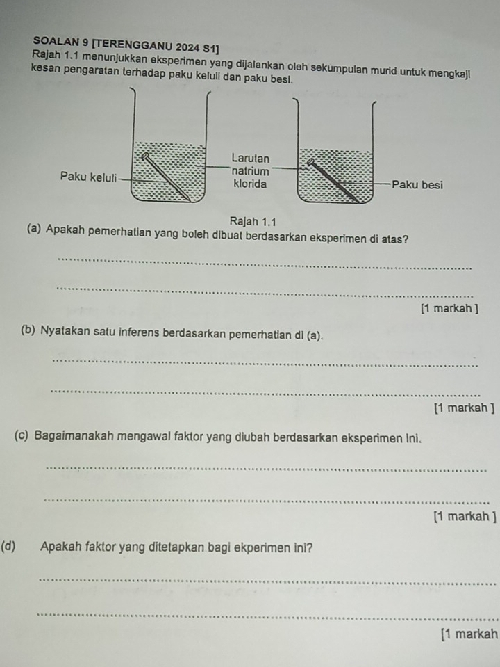 SOALAN 9 [TERENGGANU 2024 S1] 
Rajah 1.1 menunjukkan eksperimen yang dijalankan oleh sekumpulan murid untuk mengkaji 
kesan pengaratan terhadap paku keluli dan paku besl. 
Rajah 1.1 
(a) Apakah pemerhatian yang boleh dibuat berdasarkan eksperimen di atas? 
_ 
_ 
[1 markah ] 
(b) Nyatakan satu inferens berdasarkan pemerhatian di (a). 
_ 
_ 
[1 markah ] 
(c) Bagaimanakah mengawal faktor yang diubah berdasarkan eksperimen Ini. 
_ 
_ 
[1 markah ] 
(d) Apakah faktor yang ditetapkan bagi ekperimen ini? 
_ 
_ 
[1 markah