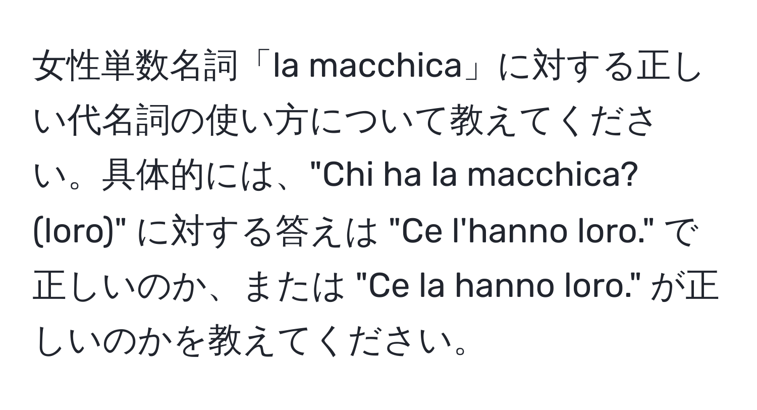 女性単数名詞「la macchica」に対する正しい代名詞の使い方について教えてください。具体的には、"Chi ha la macchica? (loro)" に対する答えは "Ce l'hanno loro." で正しいのか、または "Ce la hanno loro." が正しいのかを教えてください。