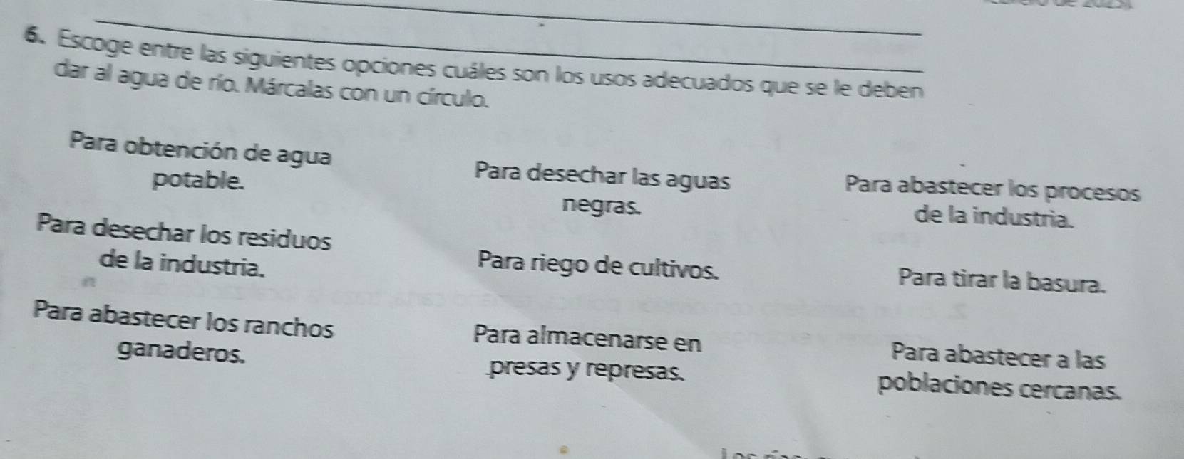 Escoge entre las siguientes opciones cuáles son los usos adecuados que se le deben
dar al agua de río. Márcalas con un círculo.
Para obtención de agua Para desechar las aguas Para abastecer los procesos
potable. de la industria.
negras.
Para desechar los residuos
de la industria.
Para riego de cultivos. Para tirar la basura.
Para abastecer los ranchos Para almacenarse en Para abastecer a las
ganaderos. presas y represas. poblaciones cercanas.