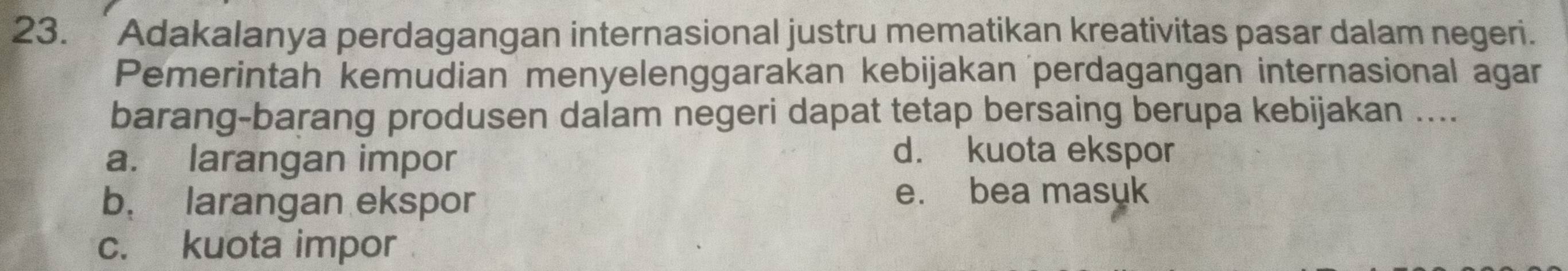 Adakalanya perdagangan internasional justru mematikan kreativitas pasar dalam negeri.
Pemerintah kemudian menyelenggarakan kebijakan perdagangan internasional agar
barang-barang produsen dalam negeri dapat tetap bersaing berupa kebijakan ....
a. larangan impor
d. kuota ekspor
b. larangan ekspor e. bea masuk
c. kuota impor